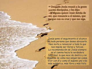 34Después Jesús reunió a la gente
 y a sus discípulos, y les dijo:
 –Si alguno quiere venir detrás de
 mí, que renuncie a sí mismo, que
 cargue con su cruz y que me siga.




 Jesús pone el seguimiento al alcance
de toda persona que desee abrazarlo.
 Nos invita a renunciar a todo lo que
    nos impide ser libres y felices.
 La recomendación de Jesús siempre
    es el camino hacia la verdadera
 felicidad, la que nace de dentro y no
depende de cómo nos salgan las cosas.
Vivir con él y como él supone una vida
 más auténtica, más libre y más feliz.
 