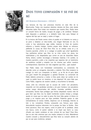 DIOS TUVO COMPASIÓN Y SE FIÓ DE
MÍ
24º DOMINGO ORDINARIO – CICLO C
Las lecturas de hoy son preciosos broches en este Año de la
Misericordia. Todas nos muestran distintos retratos de Dios, visto desde
diferentes lados. Pero todas nos muestran que nuestro Dios, Padre, tiene
un corazón tierno de madre, incapaz de juzgar y de condenar. Siempre
está dispuesto a perdonar y a olvidarlo todo, listo para festejar el
regreso del hijo que se alejó y vuelve al hogar.
En la lectura del Éxodo vemos cómo el pueblo en el desierto se cansa y
se pone a idolatrar un dios-novillo, una imagen fabricada en oro. Es
como si hoy adoráramos algo visible, material, el fruto de nuestro
esfuerzo y nuestro trabajo, nuestra propia obra. Moisés se enfurece,
¡defiende la causa de Dios! Pero Dios no se enfada como él y se
muestra paciente. ¿Cómo va a castigar al pueblo que ama? Igualmente
hoy podríamos pensar que Dios no se irrita contra los ateos, los
materialistas y los despistados que corren en pos de diosecillos falsos
(fama, dinero, confort, tecnología o bienestar material…) En cambio, se
muestra paciente y pide a los creyentes que sepamos dar un testimonio
de auténtica caridad y empatía con los dramas que sufren nuestros
contemporáneos. Queremos ser más exigentes que Dios… ¡qué osados!
San Pablo relata con honestidad conmovedora su conversión. Se
describe como un arrogante, descreído y violento. Pero Dios tampoco lo
castigó. Lo miró con compasión, lo llamó… ¡y se fió de él para darle
una gran misión! De perseguidor a apóstol ferviente. La conversión de
Pablo debería animarnos a todos: si Dios pudo obrar tal cambio en él,
¿qué no podrá hacer en nosotros, si nos dejamos? Ah, pero falta que,
como Pablo, caigamos de nuestro caballo y escuchemos la llamada.
Jesús, ante los criticones que le acusan de comer con pecadores,
responde con tres parábolas sencillas y de gran hondura. Los pecadores
somos ovejas descarriadas del rebaño, monedas perdidas, tesoros
extraviados. Somos hijos pródigos que hemos dilapidado nuestra vida (el
gran bien que Dios nos ha dado) invirtiendo nuestro tiempo y energía
quizás en cosas que no valen la pena. No hace falta gastar el dinero en
juego y en mujeres para ser hijos perdidos. Podemos gastar la vida
estresándonos en tareas inútiles, dispersos con el whatsapp, Internet, la
tele o los comadreos frívolos, amasando una fortuna para nada,
descuidando nuestras relaciones con la pareja, los hijos, la familia… Dios
tiene paciencia. Dios nos espera, como el padre de la parábola. Jesús
nos busca, como el pastor valiente o la mujer que barre su casa.
¿Puede una madre condenar al más criminal de sus hijos? Pues Dios,
que es aún más amoroso que una madre, tampoco lo hará. Ablandemos
nuestro corazón y descubriremos que Dios tiene su corazón abierto de
par en par para recibirnos, siempre.
 