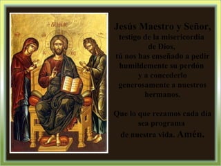 Jesús Maestro y Señor,  testigo de la misericordia  de Dios,  tú nos has enseñado a pedir humildemente su perdón  y a concederlo generosamente a nuestros hermanos. Que lo que rezamos cada día sea programa  de nuestra vida.  Amén. 