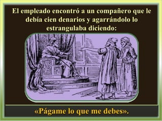 El empleado encontró a un compañero que le debía cien denarios y agarrándolo lo estrangulaba diciendo: «Págame lo que me debes». 