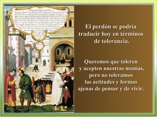 El perdón se podría  traducir hoy en términos  de tolerancia. Queremos que toleren  y acepten nuestras manías, pero no toleramos  las actitudes y formas  ajenas de pensar y de vivir.  