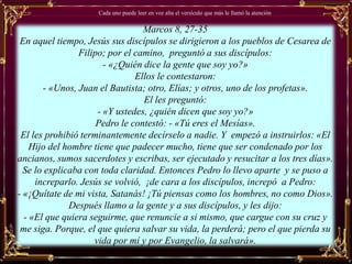 Cada uno puede leer en voz alta el versículo que más le llamó la atención


                                 Marcos 8, 27-35
 En aquel tiempo, Jesús sus discípulos se dirigieron a los pueblos de Cesarea de
                Filipo; por el camino, preguntó a sus discípulos:
                       - «¿Quién dice la gente que soy yo?»
                               Ellos le contestaron:
       - «Unos, Juan el Bautista; otro, Elías; y otros, uno de los profetas».
                                  El les preguntó:
                     - «Y ustedes, ¿quién dicen que soy yo?»
                     Pedro le contestó: - «Tú eres el Mesías».
 El les prohibió terminantemente decírselo a nadie. Y empezó a instruirlos: «El
    Hijo del hombre tiene que padecer mucho, tiene que ser condenado por los
ancianos, sumos sacerdotes y escribas, ser ejecutado y resucitar a los tres días».
  Se lo explicaba con toda claridad. Entonces Pedro lo llevo aparte y se puso a
     increparlo. Jesús se volvió, ¡de cara a los discípulos, increpó a Pedro:
- «¡Quítate de mi vista, Satanás! ¡Tú piensas como los hombres, no como Dios».
              Después llamo a la gente y a sus discípulos, y les dijo:
  - «El que quiera seguirme, que renuncie a si mismo, que cargue con su cruz y
 me siga. Porque, el que quiera salvar su vida, la perderá; pero el que pierda su
                    vida por mí y por Evangelio, la salvará».
 