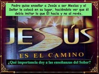 Pedro quiso enseñar a Jesús a ser Mesías y el
Señor le colocó en su lugar, haciéndolo ver que él
   debía imitar lo que Él hacía y no al revés.
 