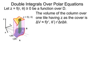 The volume of the column over
one tile having z as the cover is
ΔV ≈ f(r*
, θ*
) r*
ΔrΔθ.
Double Integrals Over Polar Equations
Y
A
B
X
Let z = f(r, θ) ≥ 0 be a function over D.
D
Z
z = f(r, θ)
r2(θ)
r1(θ)
 