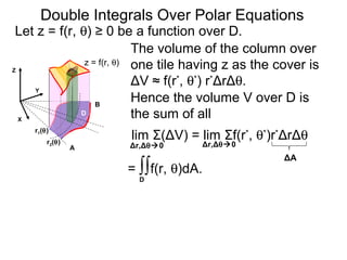 The volume of the column over
one tile having z as the cover is
ΔV ≈ f(r*
, θ*
) r*
ΔrΔθ.
lim Σ(ΔV) = lim Σf(r*
, θ*
)r*
ΔrΔθ
= ∫∫f(r, θ)dA.
Δr,Δθ0 Δr,Δθ0
ΔA
Double Integrals Over Polar Equations
Y
A
B
X
Let z = f(r, θ) ≥ 0 be a function over D.
D
D
Z
Hence the volume V over D is
the sum of all
z = f(r, θ)
r2(θ)
r1(θ)
 