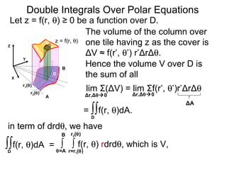 The volume of the column over
one tile having z as the cover is
ΔV ≈ f(r*
, θ*
) r*
ΔrΔθ.
lim Σ(ΔV) = lim Σf(r*
, θ*
)r*
ΔrΔθ
= ∫∫f(r, θ)dA.
Δr,Δθ0 Δr,Δθ0
∫ ∫ f(r, θ) rdrdθ, which is V,
r=r1(θ)
r2(θ)
θ=A
B
ΔA
Double Integrals Over Polar Equations
Y
A
B
X
Let z = f(r, θ) ≥ 0 be a function over D.
D
D
Z
Hence the volume V over D is
the sum of all
z = f(r, θ)
in term of drdθ, we have
r2(θ)
r1(θ)
∫∫f(r, θ)dA =
D
 
