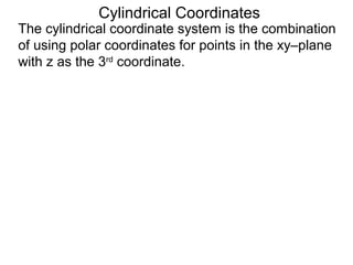 Cylindrical Coordinates
The cylindrical coordinate system is the combination
of using polar coordinates for points in the xy–plane
with z as the 3rd
coordinate.
 