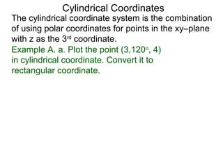 Example A. a. Plot the point (3,120o
, 4)
in cylindrical coordinate. Convert it to
rectangular coordinate.
Cylindrical Coordinates
The cylindrical coordinate system is the combination
of using polar coordinates for points in the xy–plane
with z as the 3rd
coordinate.
 