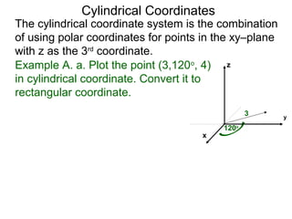 Example A. a. Plot the point (3,120o
, 4)
in cylindrical coordinate. Convert it to
rectangular coordinate.
3
120o
x
y
z
Cylindrical Coordinates
The cylindrical coordinate system is the combination
of using polar coordinates for points in the xy–plane
with z as the 3rd
coordinate.
 