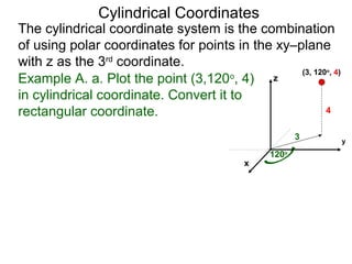 Example A. a. Plot the point (3,120o
, 4)
in cylindrical coordinate. Convert it to
rectangular coordinate.
3
120o
4
x
y
z
(3, 120o
, 4)
Cylindrical Coordinates
The cylindrical coordinate system is the combination
of using polar coordinates for points in the xy–plane
with z as the 3rd
coordinate.
 
