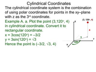 Example A. a. Plot the point (3,120o
, 4)
in cylindrical coordinate. Convert it to
rectangular coordinate.
3
120o
4
x
y
z
(3, 120o
, 4)
x = 3cos(120o
) = –3/2
y = 3sin(120o
) = √3
Hence the point is (–3/2, √3, 4)
Cylindrical Coordinates
The cylindrical coordinate system is the combination
of using polar coordinates for points in the xy–plane
with z as the 3rd
coordinate.
 