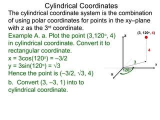 Example A. a. Plot the point (3,120o
, 4)
in cylindrical coordinate. Convert it to
rectangular coordinate.
3
120o
4
x
y
z
(3, 120o
, 4)
x = 3cos(120o
) = –3/2
y = 3sin(120o
) = √3
Hence the point is (–3/2, √3, 4)
b. Convert (3, –3, 1) into to
cylindrical coordinate.
Cylindrical Coordinates
The cylindrical coordinate system is the combination
of using polar coordinates for points in the xy–plane
with z as the 3rd
coordinate.
 