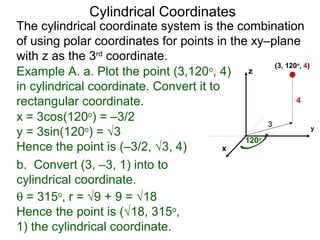 Example A. a. Plot the point (3,120o
, 4)
in cylindrical coordinate. Convert it to
rectangular coordinate.
3
120o
4
x
y
z
(3, 120o
, 4)
x = 3cos(120o
) = –3/2
y = 3sin(120o
) = √3
Hence the point is (–3/2, √3, 4)
b. Convert (3, –3, 1) into to
cylindrical coordinate.
θ = 315o
, r = √9 + 9 = √18
Hence the point is (√18, 315o
,
1) the cylindrical coordinate.
Cylindrical Coordinates
The cylindrical coordinate system is the combination
of using polar coordinates for points in the xy–plane
with z as the 3rd
coordinate.
 
