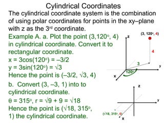 Example A. a. Plot the point (3,120o
, 4)
in cylindrical coordinate. Convert it to
rectangular coordinate.
3
120o
4
x
y
z
(3, 120o
, 4)
x = 3cos(120o
) = –3/2
y = 3sin(120o
) = √3
Hence the point is (–3/2, √3, 4)
b. Convert (3, –3, 1) into to
cylindrical coordinate.
(√18, 315o
, 0)
θ = 315o
, r = √9 + 9 = √18
Hence the point is (√18, 315o
,
1) the cylindrical coordinate. x
y
Cylindrical Coordinates
z
The cylindrical coordinate system is the combination
of using polar coordinates for points in the xy–plane
with z as the 3rd
coordinate.
 