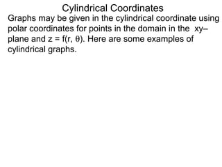 Cylindrical Coordinates
Graphs may be given in the cylindrical coordinate using
polar coordinates for points in the domain in the xy–
plane and z = f(r, θ). Here are some examples of
cylindrical graphs.
 