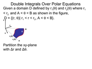 Double Integrals Over Polar Equations
Y
Z
A
B
X
Partition the xy-plane
with Δr and Δθ.
D
r2(θ)
r1(θ)
Given a domain D defined by r1(θ) and r2(θ) where r1
< r2 and A < θ < B as shown in the figure,
D = {(r, θ)| r1 < r < r2, A < θ < B}.
 