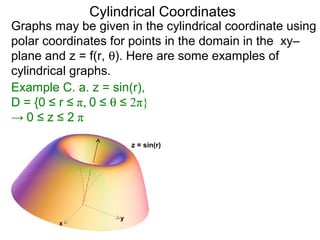Cylindrical Coordinates
Graphs may be given in the cylindrical coordinate using
polar coordinates for points in the domain in the xy–
plane and z = f(r, θ). Here are some examples of
cylindrical graphs.
Example C. a. z = sin(r),
D = {0 ≤ r ≤ π, 0 ≤ θ ≤ 2π}
→ 0 ≤ z ≤ 2 π
x
y
z = sin(r)
 