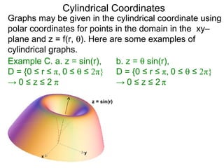 Cylindrical Coordinates
Graphs may be given in the cylindrical coordinate using
polar coordinates for points in the domain in the xy–
plane and z = f(r, θ). Here are some examples of
cylindrical graphs.
Example C. a. z = sin(r),
D = {0 ≤ r ≤ π, 0 ≤ θ ≤ 2π}
→ 0 ≤ z ≤ 2 π
x
y
z = sin(r)
b. z = θ sin(r),
D = {0 ≤ r ≤ π, 0 ≤ θ ≤ 2π}
→ 0 ≤ z ≤ 2 π
 