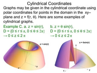 Cylindrical Coordinates
Graphs may be given in the cylindrical coordinate using
polar coordinates for points in the domain in the xy–
plane and z = f(r, θ). Here are some examples of
cylindrical graphs.
Example C. a. z = sin(r),
D = {0 ≤ r ≤ π, 0 ≤ θ ≤ 2π}
→ 0 ≤ z ≤ 2 π
x
y
z = sin(r)
x y
z = θsin(r)
b. z = θ sin(r),
D = {0 ≤ r ≤ π, 0 ≤ θ ≤ 2π}
→ 0 ≤ z ≤ 2 π
 