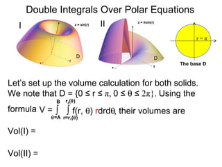 ∫ ∫ f(r, θ) rdrdθ
r=r1(θ)
r2(θ)
θ=A
B
Double Integrals Over Polar Equations
Vol(I) =
The base D
D D
r = π
Let’s set up the volume calculation for both solids.
We note that D = {0 ≤ r ≤ π, 0 ≤ θ ≤ 2π}. Using the
formula
I II
V =
Vol(II) =
, their volumes are
 