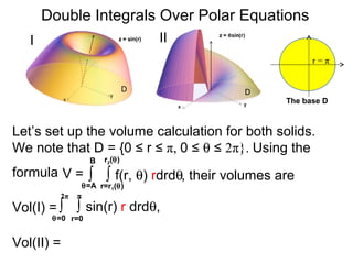 ∫ ∫ f(r, θ) rdrdθ
r=r1(θ)
r2(θ)
θ=A
B
Double Integrals Over Polar Equations
Vol(I) =
The base D
D D
r = π
Let’s set up the volume calculation for both solids.
We note that D = {0 ≤ r ≤ π, 0 ≤ θ ≤ 2π}. Using the
formula
I II
V =
∫ ∫ sin(r) r drdθ,
r=0
π
θ=0
2π
Vol(II) =
, their volumes are
 