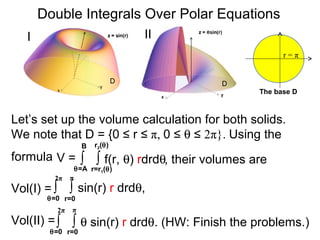 ∫ ∫ f(r, θ) rdrdθ
r=r1(θ)
r2(θ)
θ=A
B
Double Integrals Over Polar Equations
Vol(I) =
The base D
D D
r = π
Let’s set up the volume calculation for both solids.
We note that D = {0 ≤ r ≤ π, 0 ≤ θ ≤ 2π}. Using the
formula
I II
V =
∫ ∫ sin(r) r drdθ,
r=0
π
θ=0
2π
Vol(II) =∫ ∫ θ sin(r) r drdθ. (HW: Finish the problems.)
r=0
π
θ=0
2π
, their volumes are
 