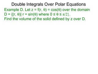 Example D. Let z = f(r, θ) = cos(θ) over the domain
D = {(r, θ)| r = sin(θ) where 0 ≤ θ ≤ π/2}.
Find the volume of the solid defined by z over D.
Double Integrals Over Polar Equations
 