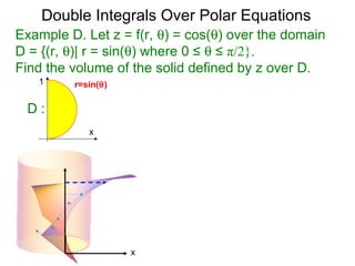 Example D. Let z = f(r, θ) = cos(θ) over the domain
D = {(r, θ)| r = sin(θ) where 0 ≤ θ ≤ π/2}.
Find the volume of the solid defined by z over D.
Double Integrals Over Polar Equations
x
1
D :
r=sin(θ)
x
 