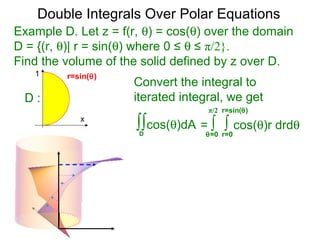 Example D. Let z = f(r, θ) = cos(θ) over the domain
D = {(r, θ)| r = sin(θ) where 0 ≤ θ ≤ π/2}.
Find the volume of the solid defined by z over D.
= ∫ ∫ cos(θ)r drdθ
r=0θ=0
Convert the integral to
iterated integral, we get
∫∫cos(θ)dA
D
r=sin(θ)π/2
Double Integrals Over Polar Equations
x
1
D :
r=sin(θ)
 
