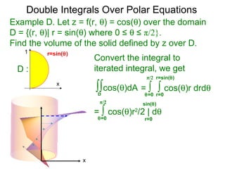 Example D. Let z = f(r, θ) = cos(θ) over the domain
D = {(r, θ)| r = sin(θ) where 0 ≤ θ ≤ π/2}.
Find the volume of the solid defined by z over D.
= ∫ ∫ cos(θ)r drdθ
r=0θ=0
Convert the integral to
iterated integral, we get
∫∫cos(θ)dA
D
r=sin(θ)π/2
= ∫ cos(θ)r2
/2 | dθ
r=0θ=0
π/2 sin(θ)
Double Integrals Over Polar Equations
x
1
x
D :
r=sin(θ)
 