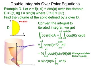 Example D. Let z = f(r, θ) = cos(θ) over the domain
D = {(r, θ)| r = sin(θ) where 0 ≤ θ ≤ π/2}.
Find the volume of the solid defined by z over D.
= ∫ ∫ cos(θ)r drdθ
r=0θ=0
Convert the integral to
iterated integral, we get
∫∫cos(θ)dA
D
r=sin(θ)π/2
= ∫ cos(θ)r2
/2 | dθ
r=0θ=0
π/2 sin(θ)
= ½ ∫ cos(θ)sin2
(θ)dθ
θ=0
π/2
Change variable
Set u = sin(θ):
= sin3
(θ)/6 | =1/6
θ=0
π/2
Double Integrals Over Polar Equations
x
1
x
D :
r=sin(θ)
 