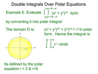 Example E. Evaluate
by converting it into polar integral
The domain D is: (x2
+ y2
)3/2
= (r2
)3/2
= r3
in polar
form. Hence the integral is
r=2
Its defined by the polar
equation r = 2 & r=0
∫ ∫ r3
* rdrdθ
r= 00
2π r= 2
Double Integrals Over Polar Equations
∫ ∫ (x2
+ y2
)3/2
dydx
y= -√4 – x2
-2
2 y= √4 – x2
 