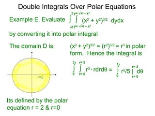 Example E. Evaluate
by converting it into polar integral
The domain D is: (x2
+ y2
)3/2
= (r2
)3/2
= r3
in polar
form. Hence the integral is
r=2
Its defined by the polar
equation r = 2 & r=0
∫ ∫ r3
* rdrdθ
r= 00
2π r= 2
∫ r5
/5 | dθ
r= 00
2π
r= 2
=
Double Integrals Over Polar Equations
∫ ∫ (x2
+ y2
)3/2
dydx
y= -√4 – x2
-2
2 y= √4 – x2
 
