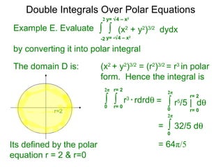Example E. Evaluate
by converting it into polar integral
The domain D is: (x2
+ y2
)3/2
= (r2
)3/2
= r3
in polar
form. Hence the integral is
∫ ∫ (x2
+ y2
)3/2
dydx
y= -√4 – x2
-2
2 y= √4 – x2
r=2
Its defined by the polar
equation r = 2 & r=0
∫ ∫ r3
* rdrdθ
r= 00
2π r= 2
∫ r5
/5 | dθ
r= 00
2π
r= 2
=
∫ 32/5 dθ
0
2π
=
= 64π/5
Double Integrals Over Polar Equations
 