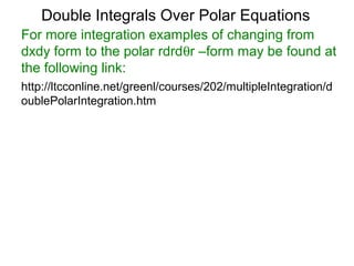 For more integration examples of changing from
dxdy form to the polar rdrdθr –form may be found at
the following link:
Double Integrals Over Polar Equations
http://ltcconline.net/greenl/courses/202/multipleIntegration/d
oublePolarIntegration.htm
 