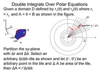 Given a domain D defined by r1(θ) and r2(θ) where r1
< r2 and A < θ < B as shown in the figure.
arbitrary ΔrΔθ–tile as shown and let (r*
, θ*
) be an
arbitrary point in the tile and Δ A be area of the tile,
then ΔA ≈ r*
ΔrΔθ.
…
Δθ
Δr
(r*, θ*)
r*
Double Integrals Over Polar Equations
Y
Z
A
B
X
Partition the xy-plane
with Δr and Δθ. Select an
D
r2(θ)
r1(θ)
 