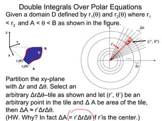 Given a domain D defined by r1(θ) and r2(θ) where r1
< r2 and A < θ < B as shown in the figure.
arbitrary ΔrΔθ–tile as shown and let (r*
, θ*
) be an
arbitrary point in the tile and Δ A be area of the tile,
then ΔA ≈ r*
ΔrΔθ.
(HW. Why? In fact ΔA = r*
ΔrΔθ if r*
is the center.)
…
Δθ
Δr
(r*, θ*)
r*
Double Integrals Over Polar Equations
Y
Z
A
B
X
Partition the xy-plane
with Δr and Δθ. Select an
D
r2(θ)
r1(θ)
 