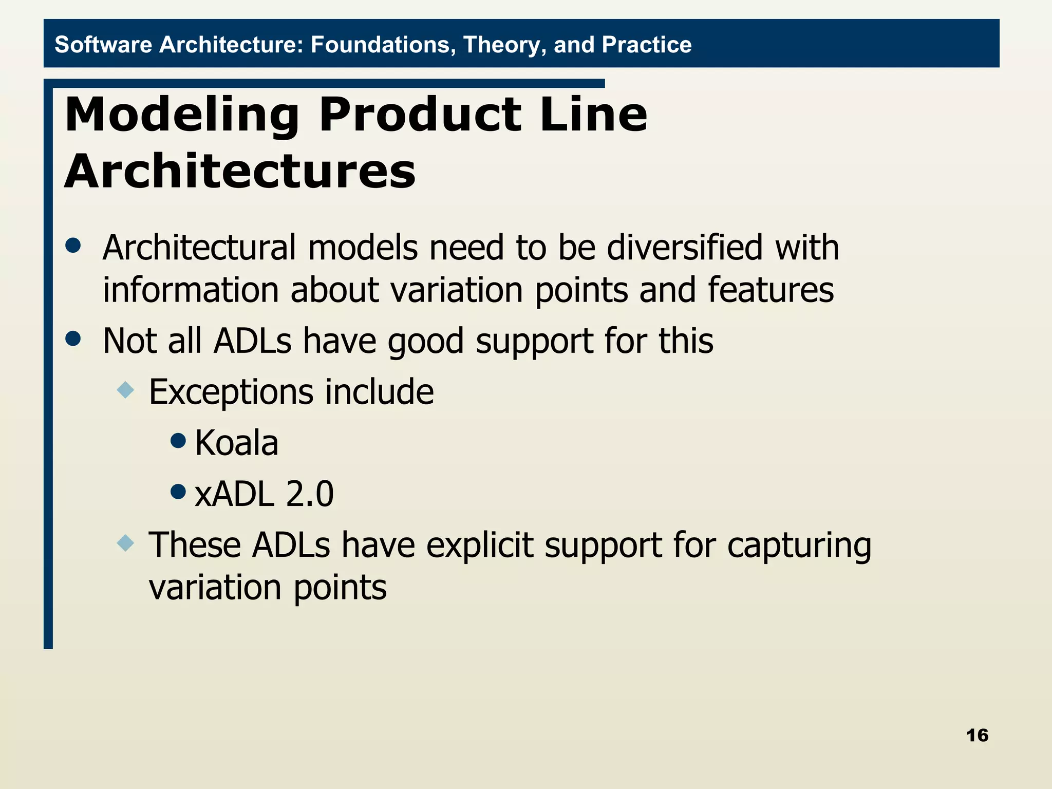 Modeling Product Line Architectures Architectural models need to be diversified with information about variation points and features Not all ADLs have good support for this Exceptions include Koala xADL 2.0 These ADLs have explicit support for capturing variation points 