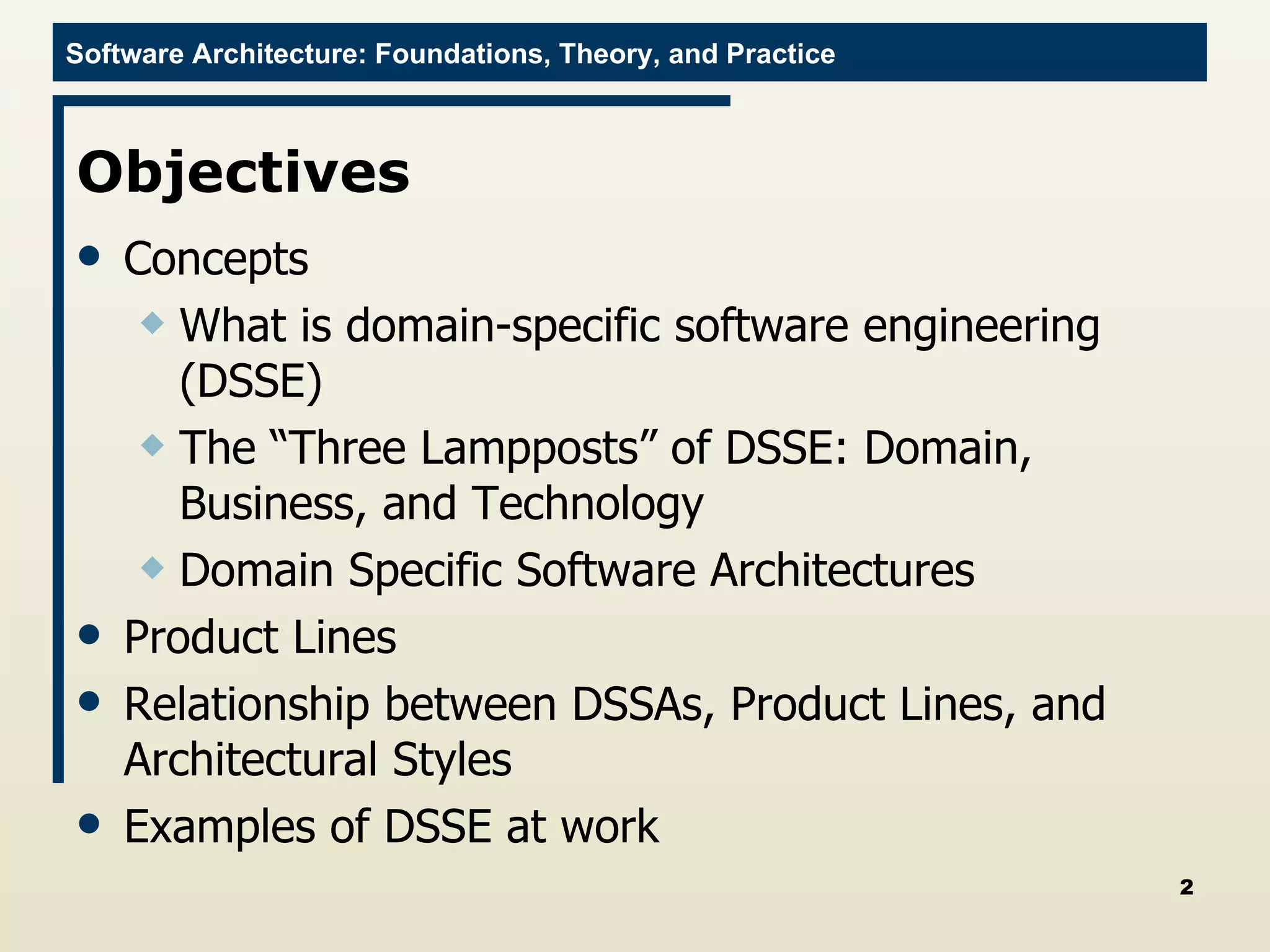 Objectives Concepts What is domain-specific software engineering (DSSE) The “Three Lampposts” of DSSE: Domain, Business, and Technology Domain Specific Software Architectures Product Lines Relationship between DSSAs, Product Lines, and Architectural Styles Examples of DSSE at work 