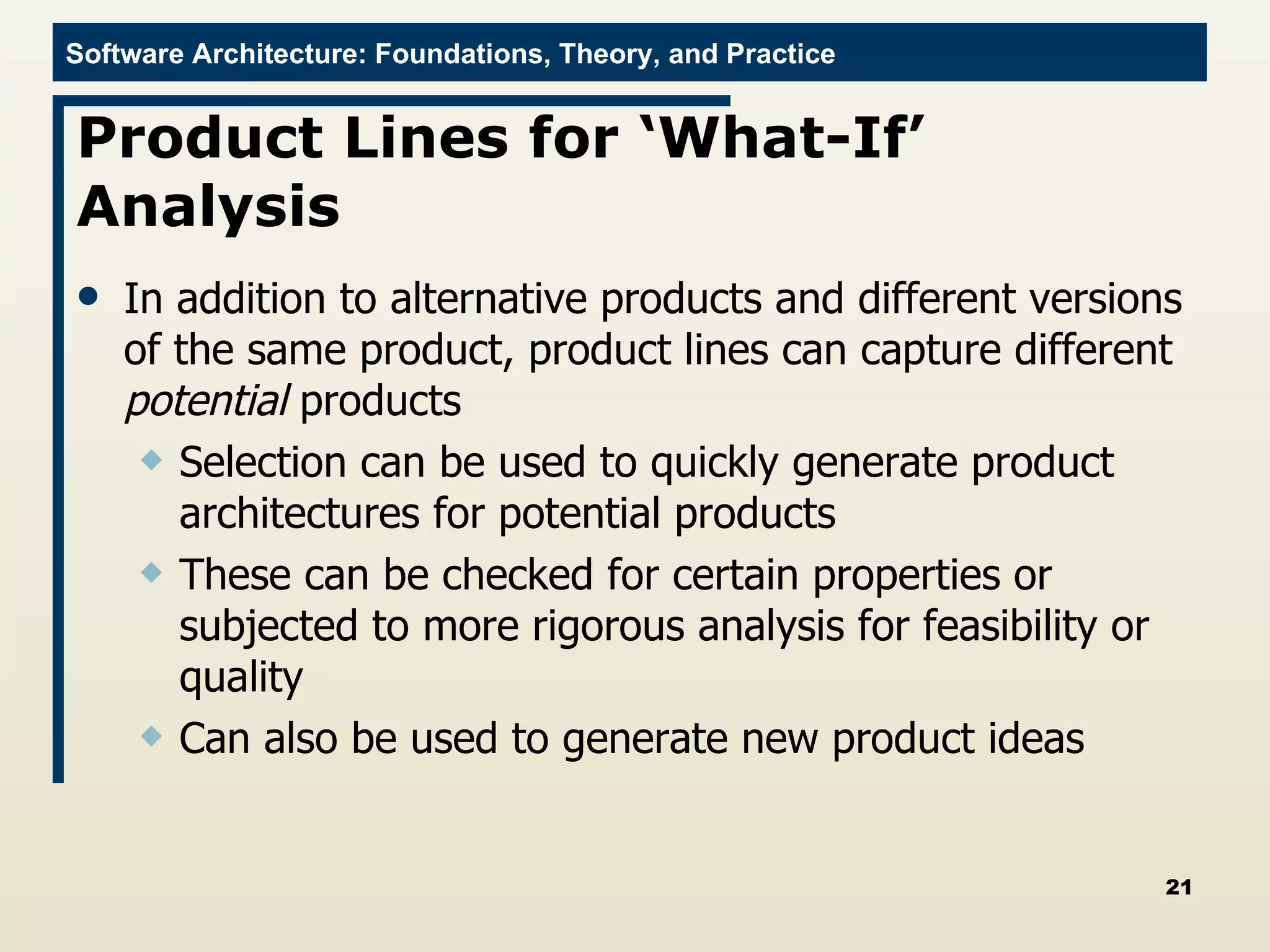 Product Lines for ‘What-If’ Analysis In addition to alternative products and different versions of the same product, product lines can capture different  potential  products Selection can be used to quickly generate product architectures for potential products These can be checked for certain properties or subjected to more rigorous analysis for feasibility or quality Can also be used to generate new product ideas 
