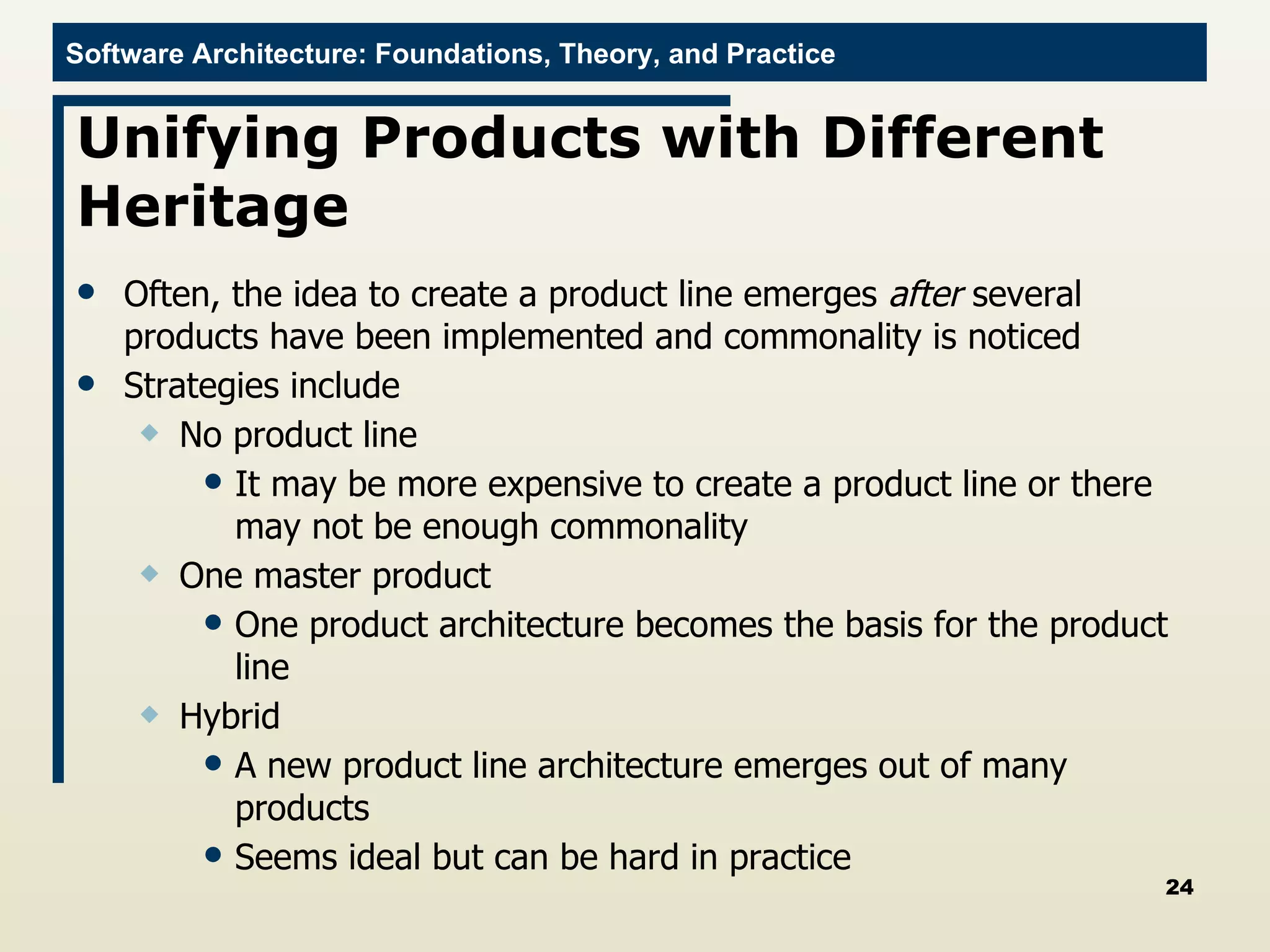 Unifying Products with Different Heritage Often, the idea to create a product line emerges  after  several products have been implemented and commonality is noticed Strategies include No product line It may be more expensive to create a product line or there may not be enough commonality One master product One product architecture becomes the basis for the product line Hybrid A new product line architecture emerges out of many products Seems ideal but can be hard in practice 