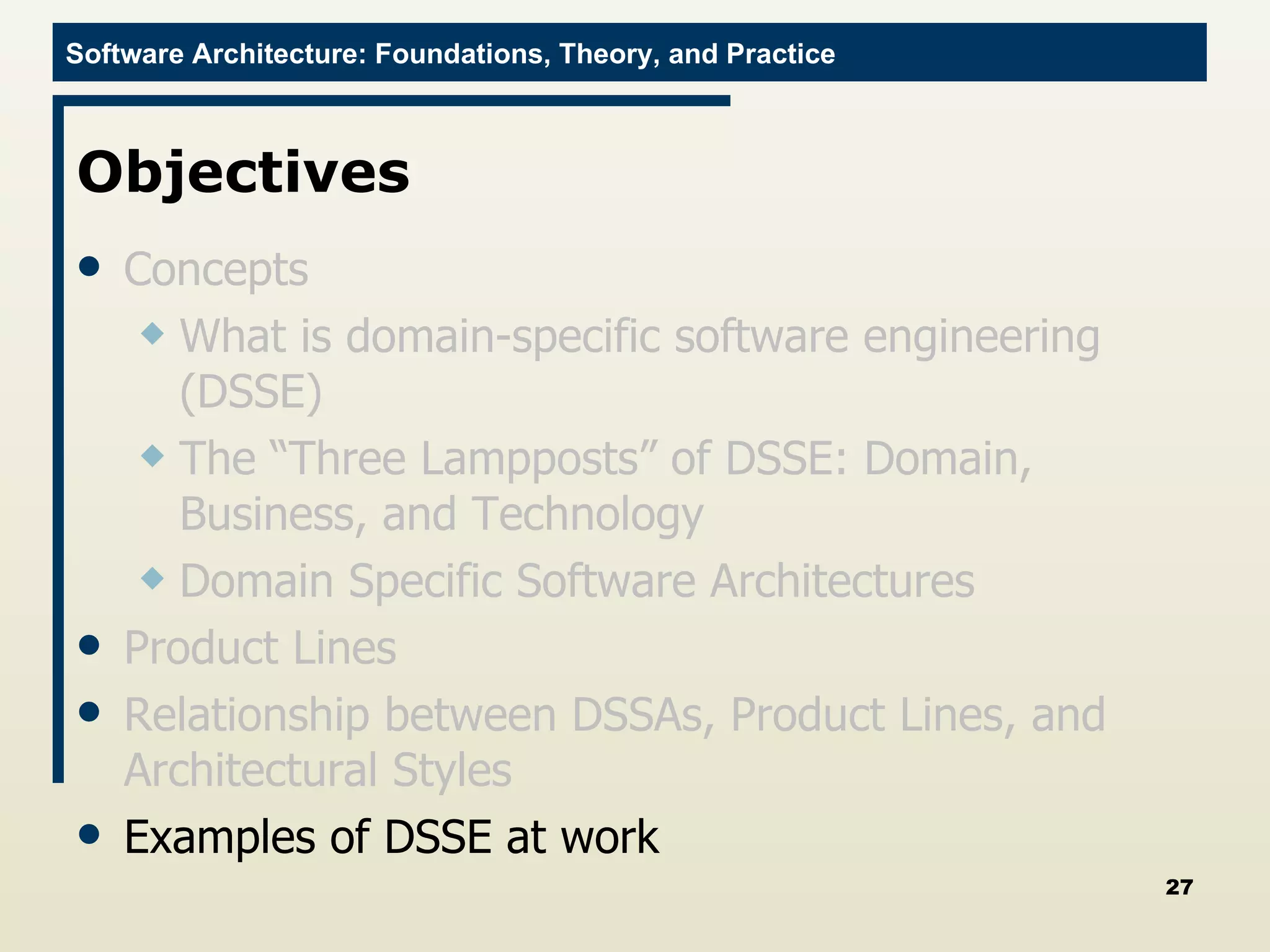 Objectives Concepts What is domain-specific software engineering (DSSE) The “Three Lampposts” of DSSE: Domain, Business, and Technology Domain Specific Software Architectures Product Lines Relationship between DSSAs, Product Lines, and Architectural Styles Examples of DSSE at work 