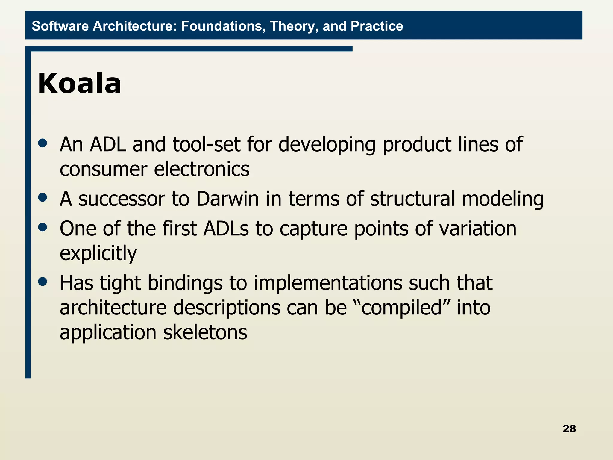 Koala An ADL and tool-set for developing product lines of consumer electronics A successor to Darwin in terms of structural modeling One of the first ADLs to capture points of variation explicitly Has tight bindings to implementations such that architecture descriptions can be “compiled” into application skeletons 