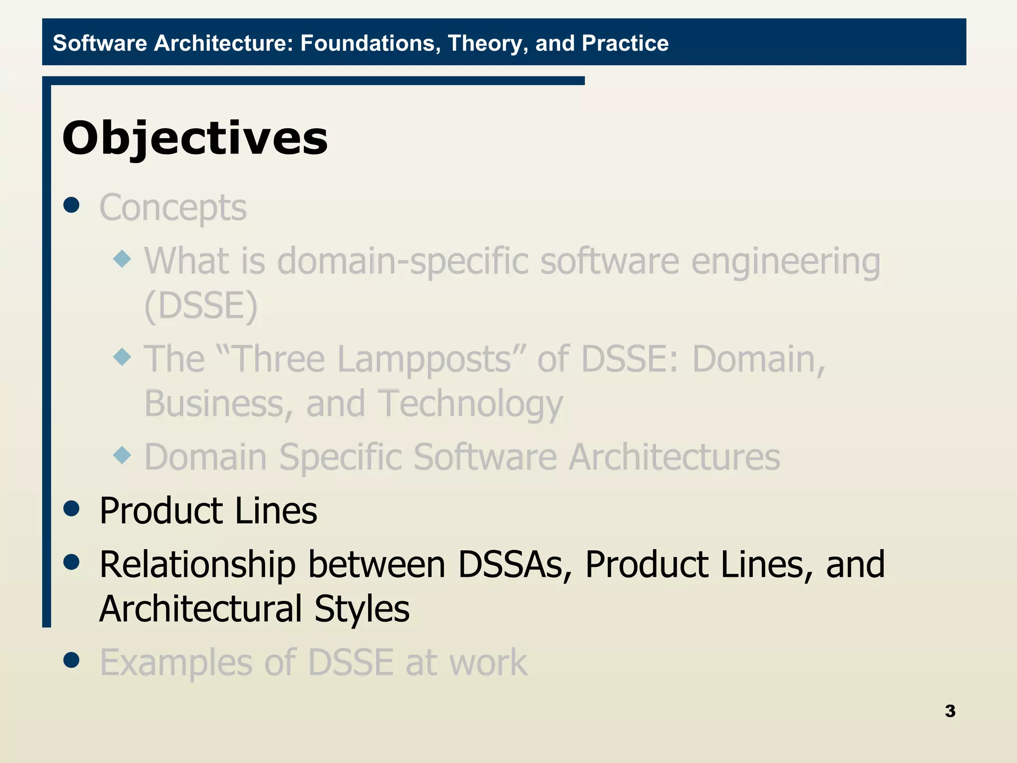Objectives Concepts What is domain-specific software engineering (DSSE) The “Three Lampposts” of DSSE: Domain, Business, and Technology Domain Specific Software Architectures Product Lines Relationship between DSSAs, Product Lines, and Architectural Styles Examples of DSSE at work 