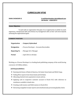 CURRICULUM VITAE
RAMA CHOWDARY.D E-mail:Ramchowdary.devini@gmail.com
SIN Mobile: +6584190757
______________________________________________________________________________
Career Objective:
To work with an organization that gives me an opportunity to exhibit my work
experience, interpersonal skills and enhance my management skills so that I will strive towards
achieving the organizational goals.
CURRENT POSITION
Organization : Genpact, Hyderabad
Designation : Process Developer – Accounts Receivables
Reporting To : Manager & Sr. Manager
Period : April 2012 to till date
Working as a Process Developer in a leading book publishing company of the world having
a turnover of 6 Billion dollars.
Job Responsibilities:
 Running lock boxes of Bank of America, Citi bank, Union bank and Wells Fargo.
 Pulling Wire reports from Union bank and Citi Bank.
 Allocating checks & wire payments to team and me.
 Applying cash to respective customer account in Oracle R12 with reference to
remittance available in bank sites.
 Creating credit memos and Debit memos in Oracle R12.
 Extracting unapplied receipt reports and simultaneously processing Quality check.
 