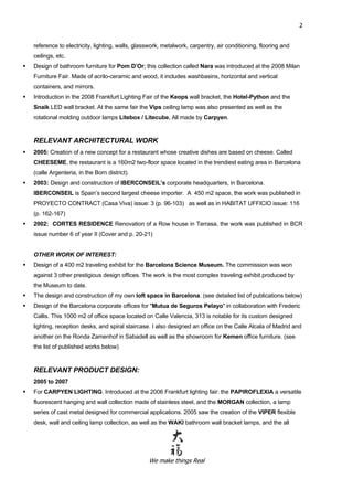 We make things Real
2
reference to electricity, lighting, walls, glasswork, metalwork, carpentry, air conditioning, flooring and
ceilings, etc.
 Design of bathroom furniture for Pom D’Or; this collection called Nara was introduced at the 2008 Milan
Furniture Fair. Made of acrilo-ceramic and wood, it includes washbasins, horizontal and vertical
containers, and mirrors.
 Introduction in the 2008 Frankfurt Lighting Fair of the Keops wall bracket, the Hotel-Python and the
Snaik LED wall bracket. At the same fair the Vips ceiling lamp was also presented as well as the
rotational molding outdoor lamps Litebox / Litecube. All made by Carpyen.
RELEVANT ARCHITECTURAL WORK
 2005: Creation of a new concept for a restaurant whose creative dishes are based on cheese. Called
CHEESEME, the restaurant is a 160m2 two-floor space located in the trendiest eating area in Barcelona
(calle Argenteria, in the Born district).
 2003: Design and construction of IBERCONSEIL’s corporate headquarters, in Barcelona.
IBERCONSEIL is Spain’s second largest cheese importer. A 450 m2 space, the work was published in
PROYECTO CONTRACT (Casa Viva) issue: 3 (p. 96-103) as well as in HABITAT UFFICIO issue: 116
(p. 162-167)
 2002: CORTES RESIDENCE Renovation of a Row house in Terrasa, the work was published in BCR
issue number 6 of year II (Cover and p. 20-21)
OTHER WORK OF INTEREST:
 Design of a 400 m2 traveling exhibit for the Barcelona Science Museum. The commission was won
against 3 other prestigious design offices. The work is the most complex traveling exhibit produced by
the Museum to date.
 The design and construction of my own loft space in Barcelona. (see detailed list of publications below)
 Design of the Barcelona corporate offices for "Mutua de Seguros Pelayo" in collaboration with Frederic
Callis. This 1000 m2 of office space located on Calle Valencia, 313 is notable for its custom designed
lighting, reception desks, and spiral staircase. I also designed an office on the Calle Alcala of Madrid and
another on the Ronda Zamenhof in Sabadell as well as the showroom for Kemen office furniture. (see
the list of published works below)
RELEVANT PRODUCT DESIGN:
2005 to 2007
 For CARPYEN LIGHTING. Introduced at the 2006 Frankfurt lighting fair: the PAPIROFLEXIA a versatile
fluorescent hanging and wall collection made of stainless steel, and the MORGAN collection, a lamp
series of cast metal designed for commercial applications. 2005 saw the creation of the VIPER flexible
desk, wall and ceiling lamp collection, as well as the WAKI bathroom wall bracket lamps, and the all
 