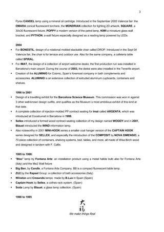 We make things Real
3
Pyrex CANDEL lamp using a mineral oil cartridge. Introduced in the September 2005 Valencia fair: the
OMARA conical fluorescent torchere, the MONDRIAN collection for lighting 2D artwork, SQUARE, a
30x30 fluorescent fixture, POPPY a modern version of the petrol lamp, KIWI a miniature glass wall
bracket, and PYTHON, a wall fixture especially designed as a reading lamp powered by LEDs.
2004
 For BONESTIL, design of a rotational molded stackable chair called DROP. Introduced in the Sept 04
Valencia fair, the chair is for terrace and outdoor use. Also for the same company, a cafeteria table
called SPIRAL.
 For IMAT, the design of a collection of airport welcome desks; the first production run was installed in
Barcelona’s main airport. During the course of 2003, the desks were also installed in the Tenerife airport.
 Creation of the ALUMINIO for Cosmic, Spain’s foremost company in bath complements and
accessories. ALUMINIO is an extensive collection of extruded aluminum cupboards, containers and
shelves.
1998 to 2001
 Design of a travelling exhibit for the Barcelona Science Museum. This commission was won in against
3 other well-known design outfits, and qualifies as the Museum`s most ambitious exhibit of this kind at
that date.
 A complete collection of injection molded PP contract seating for Imat called ARGENTA, which was
introduced at Construmat in Barcelona in 1999.
 Sellex introduced a formed wood contract seating collection of my design named WOODY and in 2001,
Blauet introduced the WIND information lamp.
 Also noteworthy in 2001 MINI-HOOK series a smaller coat hanger version of the CAPTAIN HOOK
series designed for SELLEX, and especially the introduction of the COMPOSIT by NOVA DIMENSIO, a
70 piece collection of containers, shelving systems, bed, tables, and more, all made of Wisa Birch wood
and designed in tandem with F. Callis.
1995 to 1998:
 "Bloc" lamp by Fontana Arte: an installation product using a metal halide bulb also for Fontana Arte
(Italy) and the Me2 Wall fixture
 Big Ben, by Candle, a Fontana Arte Company, BB is a compact fluorescent table lamp.
 ZU2 by the Rapsel Group: a collection of bath accessories (Italy)
 Winston and Cresendo lamps made by B.Lux in Spain (Spain)
 Captain Hook by Sellex, a cothes rack system. (Spain)
 Soda Lamp by Blauet, a glass lamp collection. (Spain)
1990 to 1995
 