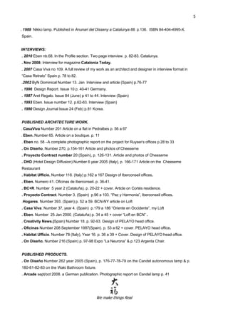 We make things Real
5
. 1989 Nikko lamp. Published in Anunari del Disseny a Catalunya 88. p.136. ISBN 84-404-4995-X.
Spain.
INTERVIEWS:
. 2010 Eben nb.68. In the Profile section. Two page interview. p. 82-83. Catalunya.
. Nov 2008: Interview for magazine Catalonia Today.
. 2007 Casa Viva no 109. A full review of my work as an architect and designer in interview format in
“Casa Retrato” Spain p. 78 to 82.
.2002 ByN Dominical Number 13. Jan Interview and article (Spain) p.76-77
. 1996 Design Report. Issue 10 p. 40-41 Germany.
. 1987 Aret Regalo. Issue 84 (June) p 41 to 44. Interview (Spain)
. 1993 Eben. Issue number 12. p.62-63. Interview (Spain)
. 1990 Design Journal Issue 24 (Feb) p.81 Korea.
PUBLISHED ARCHITECTURE WORK.
. CasaViva Number 201 Article on a flat in Pedralbes p. 56 a 67
. Eben. Number 65. Article on a boutique. p. 11
. Eben no. 58 –A complete photographic report on the project for Ruyser’s offices p.28 to 33
. On Diseño, Number 270, p.154-161 Article and photos of Cheeseme
. Proyecto Contract number 20 (Spain), p. 126-131. Article and photos of Cheeseme
. DHD (Hotel Design Diffusion) Number 6 year 2005 (Italy), p. 166-171 Article on the Cheeseme
Restaurant
. Habitat Ufficio. Number 116. (Italy) p.162 a 167 Design of Iberconseil offices.
. Eben. Numero 41. Oficinas de Iberconseil. p. 36-41.
. BC+R. Number 5 year 2 (Cataluña). p. 20-22 + cover. Article on Cortés residence.
. Proyecto Contract. Number 3. (Spain) p.96 a 103. “Paz y Harmonia”, Iberconseil offices.
.Hogares. Number 393. (Spain) p. 52 a 59. BCN-NY article on Loft
. Casa Viva. Number 37, year 4. (Spain) p.179 a 186 “Oriente en Occidente”, my Loft
. Eben. Number 25 Jan 2000. (Cataluña) p. 34 a 45 + cover “Loft en BCN” .
. Creativity News.(Spain) Number 18. p. 92-93. Design of PELAYO head office.
. Oficinas Number 208 September 1997(Spain). p. 53 a 62 + cover. PELAYO head office.
. Habitat Ufficio. Number 78 (Italy), Year 16. p. 36 a 39 + Cover. Design of PELAYO head office.
. On Diseño. Number 216 (Spain) p. 97-98 Expo “La Neurona” & p.123 Argenta Chair.
PUBLISHED PRODUCTS.
. On Diseño Number 262 year 2005 (Spain), p. 176-77-78-79 on the Candel autonomous lamp & p.
180-81-82-83 on the Waki Bathroom fixture.
. Arcade sept/oct 2008. a German publication. Photographic report on Candel lamp p. 41
 