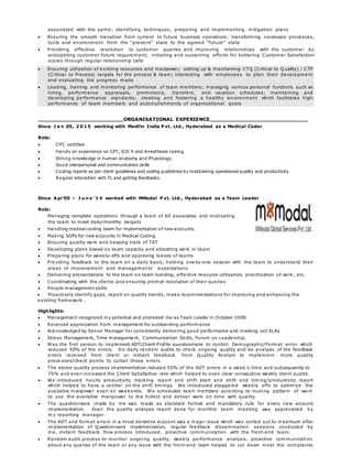 associated with the same; identifying techniques, preparing and implementing mitigation plans
 Ensuring the smooth transition from current to future business operations; transforming necessary processes,
tools and environment from the “present” state to the agreed “future” state
 Providing effective resolution to customer queries and improving relationships with the customer by
anticipating customer future requirement; initiating and sustaining efforts for bettering Customer Satisfaction
scores through regular relationship calls
 Ensuring utilization of existing resources and manpower; setting up & maintaining CTQ (Critical to Q uality) / CTP
(Critical to Process) targets for the process & team; interacting with employees to plan their development
and evaluating the progress made
 Leading, training and monitoring performance of team members; managing various personal functions such as
hiring, performance appraisals, promotions, transfers, and vacation schedules; maintaining and
developing performance standards; creating and fostering a healthy environment which facilitates high
performance of team members and accomplishments of organizational goals
ORGANISATIONAL EXPERIENCE
Since J a n 05, 2 0 1 5 working with Medfin India P vt. Ltd., Hyderabad as a Medical Coder
Role:
 CPC certified.
 Hands on experience on CPT, ICD 9 and Anesthesia coding
 Strong knowledge in human anatomy and Physiology.
 Good interpersonal and communication skills
 Coding reports as per client guidelines and coding guidelines by maintaining operational quality and productivity.
 Regular interaction with TL and getting feedbacks.
Since Apr’05 – J u n e ’ 1 4 worked with MModal P vt. Ltd., Hyderabad as a Team Leader
Role:
Managing complete operations through a team of 60 associates and motivating
the team to meet daily/monthly targets
 Handling medical coding team for implementation of new accounts.
 Making SOPs for new accounts in Medical Coding.
 Ensuring quality work and keeping track of TAT
 Developing plans based on team capacity and allocating work in team
 Preparing plans for weekly-offs and approving leaves of teams
 Providing feedback to the team on a daily basis; holding one-to-one session with the team to understand their
areas of improvement and managements’ expectations
 Delivering presentations to the team on team bonding, effective resource utilisation, prioritization of work, etc.
 Coordinating with the clients and ensuring prompt resolution of their queries
 People management skills.
 Proactively identify gaps, report on quality trends, make recommendations for improving and enhancing the
existing framework.
Highlights:
 Management recognized my potential and promoted me as Team Leader in October 2009.
 Received appreciation from management for outstanding performance
 Acknowledged by Senior Manager for consistently delivering good performance and meeting set SLAs
 Stress Management, Time management, Communication Skills, Forum on Leadership.
 Was the first person to implement ADT/Client Profile questionnaire to control Demographic/Format error which
reduced 50% of the errors. Do daily random audits to check ongoing quality and do analysis of the feedback
errors received from client or instant feedback from Quality Analyst to implement more quality
proce sses/check points to curtail those errors.
 The above quality process implementation reduced 50% of the ADT errors in a week’s time and subsequently to
75% and even increased the Client Satisfaction rate which helped to even clear consecutive weekly client audits.
 We introduced hourly productivity tracking report and shift start and shift end timing/productivity report
which helped to have a control on the shift timings. We introduced staggered weekly offs to optimize the
available manpower even on weekends. We scheduled team members according to routing pattern of work
to use the available manpower to the fullest and deliver work on time with quality.
 The questionnaire made by me was made as standard format and mandatory rule for every new account
implementation. Even the quality analysis report done for monthly team meeting was appreciated by
m y reporting manager.
 The ADT and format errors in a most sensitive account was a major issue which was sorted out to maximum after
implementation of Questionnaire implementation, regular feedback dissemination sessions conducted by
me, instant feedback flow process introduced, proactive communication with the front-end team.
 Random audit process to monitor ongoing quality, weekly performance analysis, proactive communication
about any queries of the team or any issue with the front-end team helped to cut down most the complaints
 