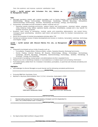 from the customer and improve customer satisfaction level.
Jun’04 – Apr’05 worked with Infovision Pvt. Ltd., Kolkata as
Sr. Management Trainee
Role:
 Managed operations related with medical specialties such as Family Practice, Internal Medicine, ER Reports,
Endocrinology, Allergy, Immunology, Dermatology, Cardiology, OB-GYN, Neurology, Orthopedics,
Gastroenterology, Pulmonology, Genetics, Hematology & Oncology, Urology, and Radiology
 Successfully transcribed and edit recorded or written material such as:
o Operative reports, discharge summaries, patient history and examinations, physician letters, progress
notes, follow-up notes, letters, operative reports, pharmacy, rehabilitation, autopsy and x-ray reports for
medical insurance purposes
 Excellent track record of translating medical words and expanding abbreviations into correct forms;
managed visual proofreading, electronic spell check and grammar check for medical inconsistencies and
inaccuracies
 Drove the execution of medical documentation activities within TAT
 Carried out extensive review of latest developments and trends on medicine, transcription practices, technology
and English usage
Jan’03 – Jun’04 worked with Bhavani Metrics Pvt. Ltd., as Management
Trainee
Role:
 Prepared & maintained various kinds of reports such as:
o Consultation, Progress Notes, Follow-up Notes, Letters, Operative Reports, Discharge Summaries
o Family Practice, Internal Medicine, ER Reports, Endocrinology, Allergy, Immunology, Dermatology,
Cardiology, OB-GYN, Neurology, Orthopedics, Gastroenterology, Pulmonology, Genetics, Hematology &
Oncology, Urology and Radiology
 Instrumental in translating medical jargon and abbreviations into their expanded forms
 Played a key role in identifying mistakes or inconsistencies in a medical report and correcting information
 Formatted reports; edited them for mistakes in translation, punctuation, or grammar and checked consistency and
any wordings
Highlights:
 Acknowledged by Senior Managers as quick learner and for delivering consistent performance
______________________________EDUCATION______________________________
 Pursuing MBA from Symbiosis, Pune
 Bachelor in Business Administration from I.C.F.A.I. University, Hyderabad in 2008
______________________________CERTIFICATION_____________________________
 Medical Coding training from Transcode Solutions, Ameerpet June’14 to September’14.
 AAPC CPC certified Medical Coder in October’14.
______________________________CERTIFICATION_____________________________
 Six Sigma Green Belt Certified in August 2010
_______________________PROFESSIONAL DEVELOPMENT______________________________
 